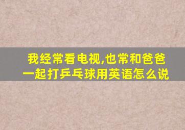 我经常看电视,也常和爸爸一起打乒乓球用英语怎么说