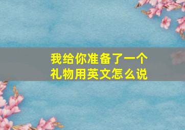 我给你准备了一个礼物用英文怎么说