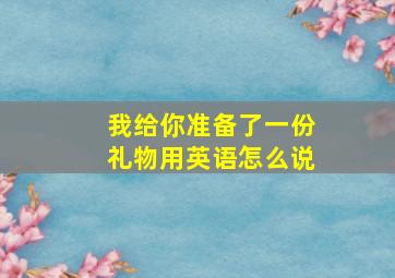 我给你准备了一份礼物用英语怎么说