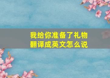 我给你准备了礼物翻译成英文怎么说