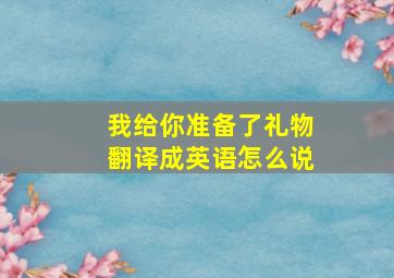 我给你准备了礼物翻译成英语怎么说