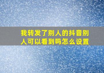 我转发了别人的抖音别人可以看到吗怎么设置