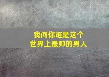 我问你谁是这个世界上最帅的男人