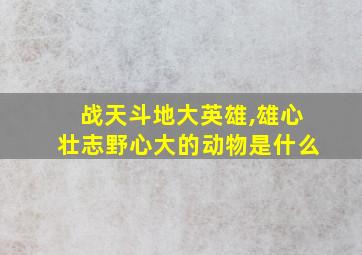 战天斗地大英雄,雄心壮志野心大的动物是什么