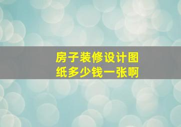 房子装修设计图纸多少钱一张啊