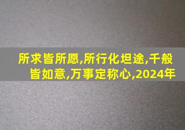 所求皆所愿,所行化坦途,千般皆如意,万事定称心,2024年