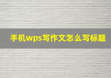 手机wps写作文怎么写标题