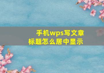 手机wps写文章标题怎么居中显示