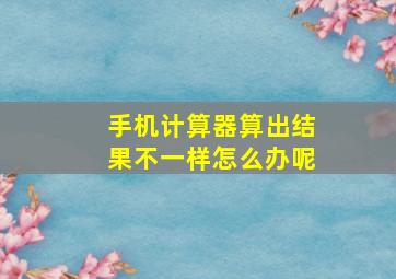 手机计算器算出结果不一样怎么办呢