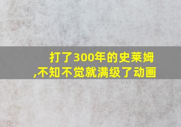 打了300年的史莱姆,不知不觉就满级了动画