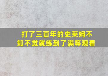 打了三百年的史莱姆不知不觉就练到了满等观看