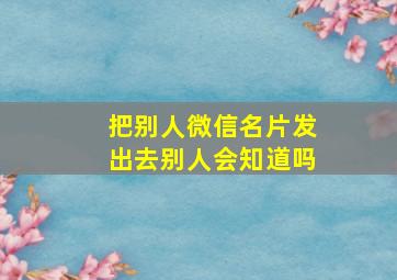 把别人微信名片发出去别人会知道吗