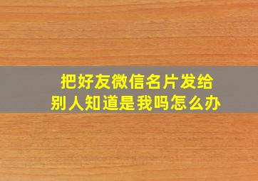 把好友微信名片发给别人知道是我吗怎么办