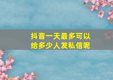 抖音一天最多可以给多少人发私信呢