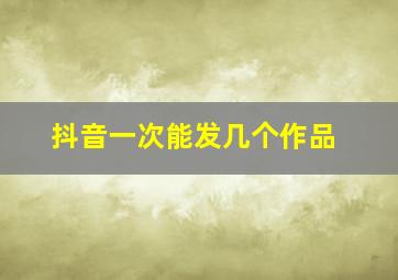 抖音一次能发几个作品