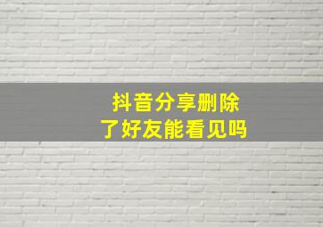 抖音分享删除了好友能看见吗