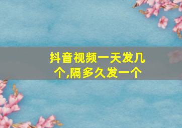 抖音视频一天发几个,隔多久发一个