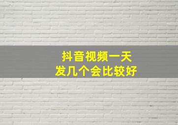 抖音视频一天发几个会比较好