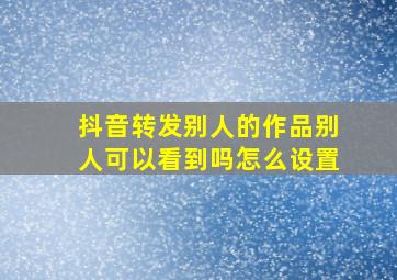 抖音转发别人的作品别人可以看到吗怎么设置