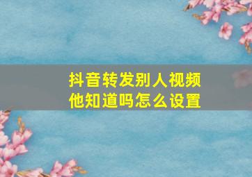 抖音转发别人视频他知道吗怎么设置