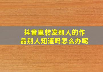 抖音里转发别人的作品别人知道吗怎么办呢