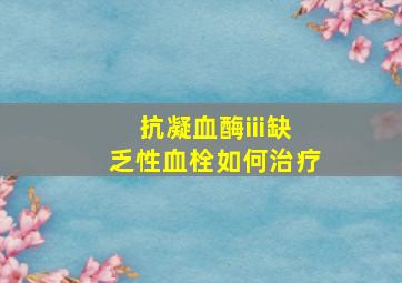 抗凝血酶iii缺乏性血栓如何治疗