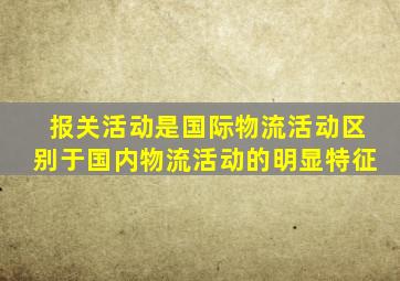 报关活动是国际物流活动区别于国内物流活动的明显特征