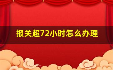 报关超72小时怎么办理