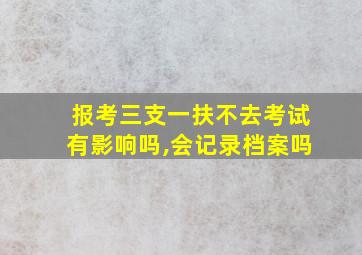 报考三支一扶不去考试有影响吗,会记录档案吗