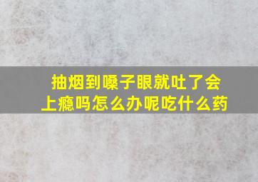 抽烟到嗓子眼就吐了会上瘾吗怎么办呢吃什么药