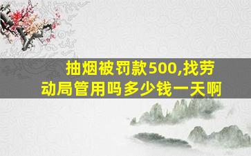 抽烟被罚款500,找劳动局管用吗多少钱一天啊