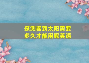 探测器到太阳需要多久才能用呢英语