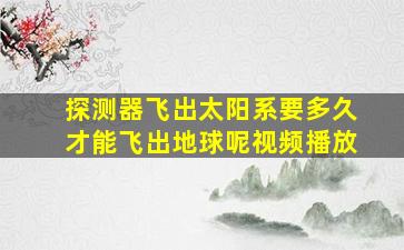 探测器飞出太阳系要多久才能飞出地球呢视频播放