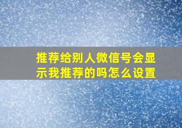 推荐给别人微信号会显示我推荐的吗怎么设置