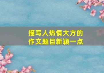 描写人热情大方的作文题目新颖一点