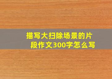 描写大扫除场景的片段作文300字怎么写