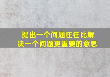 提出一个问题往往比解决一个问题更重要的意思