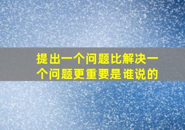 提出一个问题比解决一个问题更重要是谁说的