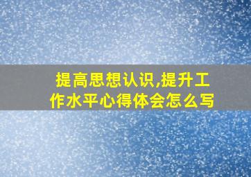 提高思想认识,提升工作水平心得体会怎么写