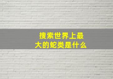 搜索世界上最大的蛇类是什么