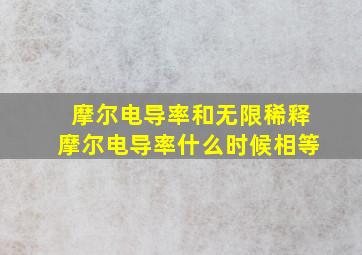 摩尔电导率和无限稀释摩尔电导率什么时候相等