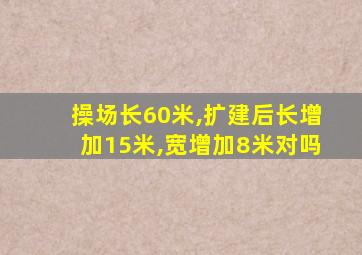 操场长60米,扩建后长增加15米,宽增加8米对吗