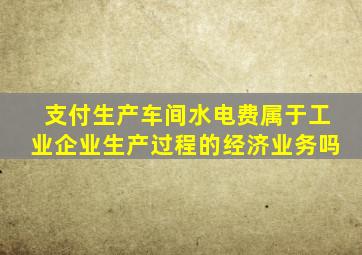 支付生产车间水电费属于工业企业生产过程的经济业务吗