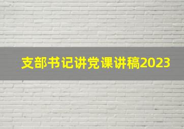 支部书记讲党课讲稿2023