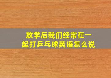 放学后我们经常在一起打乒乓球英语怎么说