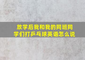 放学后我和我的同班同学们打乒乓球英语怎么说