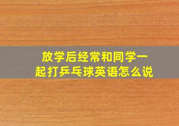 放学后经常和同学一起打乒乓球英语怎么说