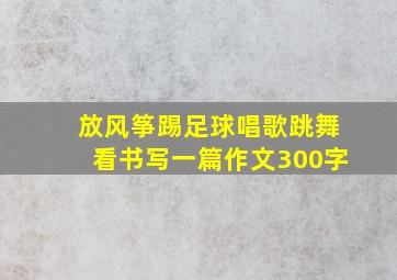 放风筝踢足球唱歌跳舞看书写一篇作文300字