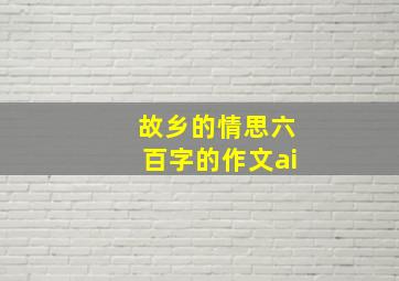 故乡的情思六百字的作文ai