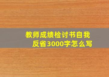 教师成绩检讨书自我反省3000字怎么写